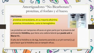 Amortiguadores “No Bicarbonato”:
proteínas, el fosfato y el hueso.
PROTEINAS:
• proteínas extracelulares, en su mayoría albúmina
• proteínas intracelulares, como la hemoglobina
Las proteínas son tampones eficaces en gran parte por la presencia del
aminoácido histidina, que tiene una cadena lateral que puede unir o
liberar H+.
El pKa de la histidina es de: 6,5, bastante parecido a un pH normal (7,4)
para hacer que la histidina sea un tampón eficaz.
 