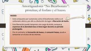 Amortiguadores “No Bicarbonato”:
proteínas, el fosfato y el hueso.
HUESO:
• Está compuesto por sustancias como el bicarbonato sódico y el
carbonato cálcico, por ello su disolución da lugar a liberación de bases.
• Esta liberación puede tamponar una carga de ácido, aunque a
expensas de la densidad ósea si tiene lugar durante un período
prolongado.
• Por el contrario, la formación de hueso, al consumir bases, ayuda a
tamponar un exceso de las mismas.
 