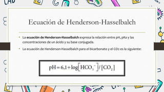 Ecuación de Henderson-Hasselbalch
• La ecuación de Henderson-Hasselbalch expresa la relación entre pH, pKa y las
concentraciones de un ácido y su base conjugada.
• La ecuación de Henderson-Hasselbalch para el bicarbonato y el CO2 es la siguiente:
 