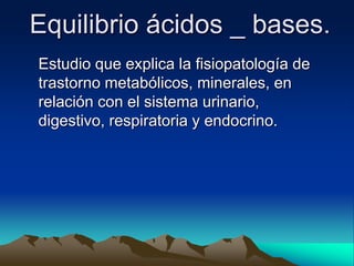 Equilibrio ácidos _ bases.
Estudio que explica la fisiopatología de
trastorno metabólicos, minerales, en
relación con el sistema urinario,
digestivo, respiratoria y endocrino.
 
