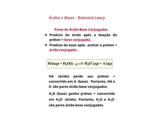 Pares de Ácido-Base Conjugados
Produto do ácido após a doação do
próton = base conjugada.
Produto da base após aceitar o próton =
ácido conjugado.
HA(aq) + H2O(l) H3O
+
(aq) + A
-
(aq)
Ácidos e Bases - Brønsted-Lowry
HA (ácido) perde seu próton =
convertido em A-
(base). Portanto, HA e
A-
são pares ácido-base conjugados.
H2O (base) ganha próton = convertido
em H3O+
(ácido). Portanto, H2O e H3O+
são pares ácido-base conjugados.
 