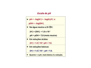Escala de pH
pH = - log[H+
] = - log[H3O+
] e
pOH = - log[OH-
]
Na água neutra a 25 C:
[H+
] = [OH-
] = 1,0 x 10-7
pH = pOH = 7,0 (meio neutro)
Em soluções ácidas:
[H+
] > 1.0  10-7
; pH < 7,0.
Em soluções básicas:
[H+
] < 1.0  10-7
; pH > 7,0.
Quanto > o pH, mais básica é a solução.
 