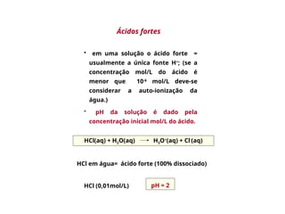 • em uma solução o ácido forte =
usualmente a única fonte H+
; (se a
concentração mol/L do ácido é
menor que 10-6
mol/L deve-se
considerar a auto-ionização da
água.)
• pH da solução é dado pela
concentração inicial mol/L do ácido.
HCl(aq) + H2O(aq) H3O+
(aq) + Cl-
(aq)
HCl (0,01mol/L)
Ácidos fortes
HCl em água= ácido forte (100% dissociado)
pH = 2
 