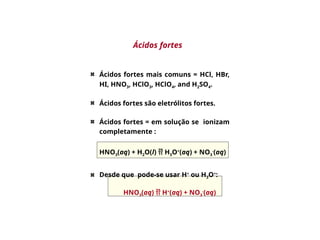 Ácidos fortes
Ácidos fortes mais comuns = HCl, HBr,
HI, HNO3, HClO3, HClO4, and H2SO4.
Ácidos fortes são eletrólitos fortes.
Ácidos fortes = em solução se ionizam
completamente :
Desde que pode-se usar H+
ou H3O+
:
HNO3(aq)  H+
(aq) + NO3
-
(aq)
HNO3(aq) + H2O(l)  H3O+
(aq) + NO3
-
(aq)
 