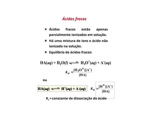 Ácidos fracos estão apenas
parcialmente ionizados em solução.
Há uma mistura de íons e ácido não
ionizado na solução.
Equilíbrio de ácidos fracos:
HA(aq) + H2O(l) H3O+
(aq) + A-
(aq)
[HA]
]
][A
O
[H -
3


a
K
[HA]
]
][A
[H -


a
K
Ka = constante de dissociação do ácido
ou
Ácidos fracos
 
