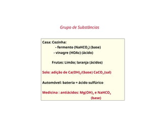 Casa: Cozinha:
- fermento (NaHCO3) (base)
- vinagre (HOAc) (ácido)
Frutas: Limão; laranja (ácidos)
Solo: adição de Ca(OH)2/(base) CaCO3 (sal)
Automóvel: bateria = ácido sulfúrico
Medicina : antiácidos: Mg(OH)2 e NaHCO3
(base)
Grupo de Substâncias
 