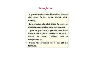 • A grande maioria dos hidróxidos iônicos
são bases fortes (p.ex. NaOH, KOH,
Ca(OH)2).
• Bases fortes são eletrólitos fortes e se
dissociam completamente em solução.
• pOH (e portanto o pH) de uma base
forte é dado pela concentração mol/L
inicial da base. Cuidado com a
estequiometria.
• Bases não precisam ter o íon OH-
na
fórmula.
Bases fortes
 