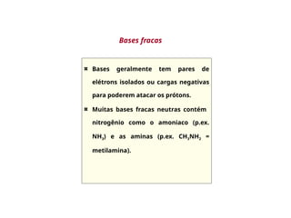 Bases geralmente tem pares de
elétrons isolados ou cargas negativas
para poderem atacar os prótons.
Muitas bases fracas neutras contém
nitrogênio como o amoniaco (p.ex.
NH3) e as aminas (p.ex. CH3NH2 =
metilamina).
Bases fracas
 