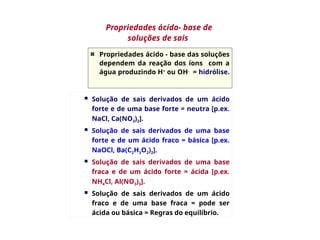 Propriedades ácido - base das soluções
dependem da reação dos íons com a
água produzindo H+
ou OH-
= hidrólise.
 Solução de sais derivados de um ácido
forte e de uma base forte = neutra [p.ex.
NaCl, Ca(NO3)2].
 Solução de sais derivados de uma base
forte e de um ácido fraco = básica [p.ex.
NaOCl, Ba(C2H3O2)2].
 Solução de sais derivados de uma base
fraca e de um ácido forte = ácida [p.ex.
NH4Cl, Al(NO3)3].
 Solução de sais derivados de um ácido
fraco e de uma base fraca = pode ser
ácida ou básica = Regras do equilíbrio.
Propriedades ácido- base de
soluções de sais
 