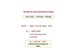 H2O + H2O H3O+
(aq) + OH-
(aq)
[H3O+
] = [OH-
] = 1,0 x 10-7
mol/L 25 ºC
Kw = 1,0 x 10-14
25 ºC
constante de ionização da
água
Reação de auto-ionização da água
Kw = [H3O+
] [OH-
]
= (1,0 x 10-7
) (1,0 x 10-7
)
= 1,0 x 10-14
 