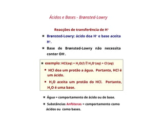 Reacções de transferência de H+
Brønsted-Lowry: ácido doa H+
e base aceita
H+
.
Base de Brønsted-Lowry não necessita
conter OH-
.
Ácidos e Bases - Brønsted-Lowry
exemplo: HCl(aq) + H2O(l)  H3O+
(aq) + Cl-
(aq)
 HCl doa um protão a água. Portanto, HCl é
um ácido.
 H2O aceita um protão do HCl. Portanto,
H2O é uma base.
Água = comportamento de ácido ou de base.
Substâncias Anfóteras = comportamento como
ácidos ou como bases.
 