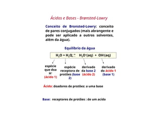 Conceito de Bronsted-Lowry: conceito
de pares conjugados (mais abrangente e
pode ser aplicado a outros solventes,
além da água).
Equilíbrio da água
H2O + H2O H3O+
(aq) + OH-
(aq)
espécie
que doa
H+
(ácido 1)
espécie
receptora de
protões (base
2)
derivado
da base 2
(ácido 2)
derivado
do ácido 1
(base 1)
Ácido: doadores de protões: a uma base
Base: receptores de protões : de um acido
Ácidos e Bases - Brønsted-Lowry
 