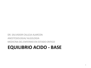 EQUILIBRIO ACIDO - BASE
DR. SALVADOR CALLEJA ALARCON
ANESTESIOLOGIA/ ALGOLOGIA
MEDICINA DEL ENFERMO EN ESTADO CRITICO
1
 