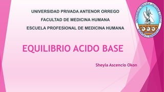 EQUILIBRIO ACIDO BASE
Sheyla Ascencio Okon
UNIVERSIDAD PRIVADA ANTENOR ORREGO
FACULTAD DE MEDICINA HUMANA
ESCUELA PROFESIONAL DE MEDICINA HUMANA
 