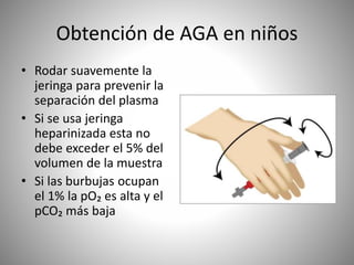 Obtención de AGA en niños
• Rodar suavemente la
jeringa para prevenir la
separación del plasma
• Si se usa jeringa
heparinizada esta no
debe exceder el 5% del
volumen de la muestra
• Si las burbujas ocupan
el 1% la pO₂ es alta y el
pCO₂ más baja
 