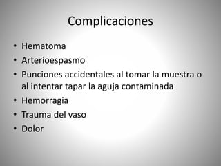 Complicaciones
• Hematoma
• Arterioespasmo
• Punciones accidentales al tomar la muestra o
al intentar tapar la aguja contaminada
• Hemorragia
• Trauma del vaso
• Dolor
 
