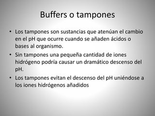 Buffers o tampones
• Los tampones son sustancias que atenúan el cambio
en el pH que ocurre cuando se añaden ácidos o
bases al organismo.
• Sin tampones una pequeña cantidad de iones
hidrógeno podría causar un dramático descenso del
pH.
• Los tampones evitan el descenso del pH uniéndose a
los iones hidrógenos añadidos
 