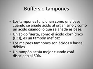 Buffers o tampones
• Los tampones funcionan como una base
cuando se añade ácido al organismo y como
un ácido cuando lo que se añade es base.
• Un ácido fuerte, como el ácido clorhídrico
(HCI), es un tampón ineficaz
• Los mejores tampones son ácidos y bases
débiles.
• Un tampón actúa mejor cuando está
disociado al 50%
 