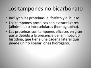 Los tampones no bicarbonato
• Incluyen las proteínas, el fosfato y el hueso.
• Los tampones proteicos son extracelulares
(albúmina) o intracelulares (hemoglobina).
• Las proteínas son tampones eficaces en gran
parte debido a la presencia del aminoácido
histidina, que tiene una cadena lateral que
puede unir o liberar iones hidrógeno.
 