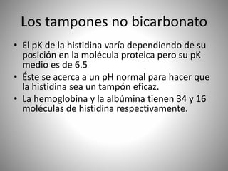 Los tampones no bicarbonato
• El pK de la histidina varía dependiendo de su
posición en la molécula proteica pero su pK
medio es de 6.5
• Éste se acerca a un pH normal para hacer que
la histidina sea un tampón eficaz.
• La hemoglobina y la albúmina tienen 34 y 16
moléculas de histidina respectivamente.
 