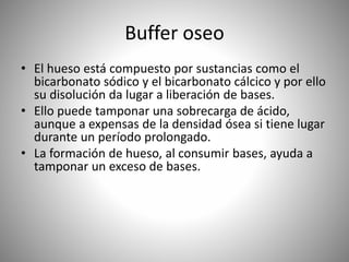 Buffer oseo
• El hueso está compuesto por sustancias como el
bicarbonato sódico y el bicarbonato cálcico y por ello
su disolución da lugar a liberación de bases.
• Ello puede tamponar una sobrecarga de ácido,
aunque a expensas de la densidad ósea si tiene lugar
durante un período prolongado.
• La formación de hueso, al consumir bases, ayuda a
tamponar un exceso de bases.
 