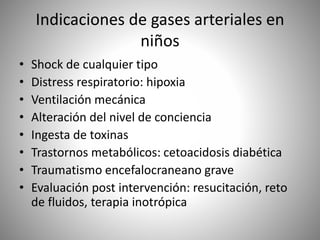 Indicaciones de gases arteriales en
niños
• Shock de cualquier tipo
• Distress respiratorio: hipoxia
• Ventilación mecánica
• Alteración del nivel de conciencia
• Ingesta de toxinas
• Trastornos metabólicos: cetoacidosis diabética
• Traumatismo encefalocraneano grave
• Evaluación post intervención: resucitación, reto
de fluidos, terapia inotrópica
 