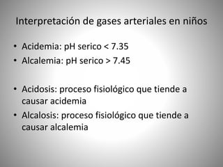 Interpretación de gases arteriales en niños
• Acidemia: pH serico < 7.35
• Alcalemia: pH serico > 7.45
• Acidosis: proceso fisiológico que tiende a
causar acidemia
• Alcalosis: proceso fisiológico que tiende a
causar alcalemia
 