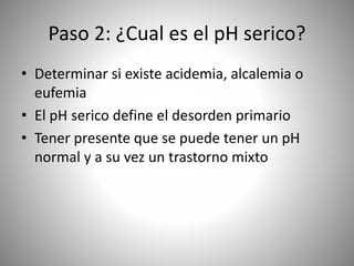 Paso 2: ¿Cual es el pH serico?
• Determinar si existe acidemia, alcalemia o
eufemia
• El pH serico define el desorden primario
• Tener presente que se puede tener un pH
normal y a su vez un trastorno mixto
 