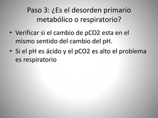 Paso 3: ¿Es el desorden primario
metabólico o respiratorio?
• Verificar si el cambio de pCO2 esta en el
mismo sentido del cambio del pH.
• Si el pH es ácido y el pCO2 es alto el problema
es respiratorio
 