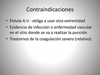 Contraindicaciones
• Fistula A-V : obliga a usar otra extremidad
• Evidencia de infección o enfermedad vascular
en el sitio donde se va a realizar la punción
• Trastornos de la coagulación severo (relativo)
 