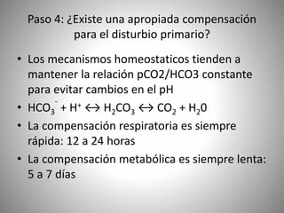 Paso 4: ¿Existe una apropiada compensación
para el disturbio primario?
• Los mecanismos homeostaticos tienden a
mantener la relación pCO2/HCO3 constante
para evitar cambios en el pH
• HCO3
-
+ H+ ↔ H2CO3 ↔ CO2 + H20
• La compensación respiratoria es siempre
rápida: 12 a 24 horas
• La compensación metabólica es siempre lenta:
5 a 7 días
 