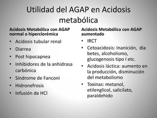 Utilidad del AGAP en Acidosis
metabólica
Acidosis Metabólica con AGAP
normal o hiperclorémica
• Acidosis tubular renal
• Diarrea
• Post hipocapnea
• Inhibidores de la anhidrasa
carbónica
• Síndrome de Fanconi
• Hidronefrosis
• Infusión de HCl
Acidosis Metabólica con AGAP
aumentado
• IRCT
• Cetoacidosis: Inanición, dia
betes, alcoholismo,
glucogenosis tipo I etc.
• Acidosis láctica: aumento en
la producción, disminución
del metabolismo
• Toxinas: metanol,
etilenglicol, salicilato,
paraldehido
 