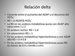 Relación delta
• Cociente entre el aumento del AGAP y el descenso del
HCO₃⁻
• RD = Δ AGAP/Δ HCO₃⁻
• La RD en las acidosis metabólicas puras con AGAP alto
varía entre 1 y 2
• En acidosis lactica RD = 1.6
• En cetoacidosis RD = 1
• En las acidosis metabólicas hiperclorémicas y con AGAP
alto RD = 0.4-0.8
• En las acidosis metabólicas hiperclorémicas puras RD
es menor de 0.4 y tiende a cero.
 