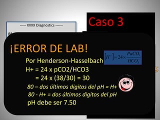 ----- XXXX Diagnostics ------
Blood Gas Report
Measured 37.0
o
C
pH 7.34
pCO2 38.1 mm Hg
pO2 90.3 mm Hg
Calculated Data
HCO3 act 30 mmol / L
O2 Sat 98.3 %
pO2 (A - a) 10 mm Hg
pO2 (a / A) 0.93
Entered Data
FiO2 21.0 %
Caso 3
Adolescente de 15
años con disnea de
inicio súbito.
No tos, ni dolor
toraccico.
Examen Físico: normal
salvo FR en 56 por
minuto.
Luce ansiosa
Acidosis
Low CO2..???
High HCO3…???
¡ERROR DE LAB!
Por Henderson-Hasselbach
H+ = 24 x pCO2/HCO3
= 24 x (38/30) = 30
80 – dos últimos digitos del pH = H+
80 - H+ = dos últimos digitos del pH
pH debe ser 7.50
  


3
2
24
HCO
PaCO
H
 
