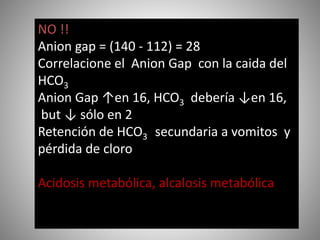 NO !!
Anion gap = (140 - 112) = 28
Correlacione el Anion Gap con la caida del
HCO3
Anion Gap ↑en 16, HCO3 debería ↓en 16,
but ↓ sólo en 2
Retención de HCO3 secundaria a vomitos y
pérdida de cloro
Acidosis metabólica, alcalosis metabólica
 