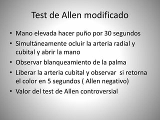 Test de Allen modificado
• Mano elevada hacer puño por 30 segundos
• Simultáneamente ocluir la arteria radial y
cubital y abrir la mano
• Observar blanqueamiento de la palma
• Liberar la arteria cubital y observar si retorna
el color en 5 segundos ( Allen negativo)
• Valor del test de Allen controversial
 