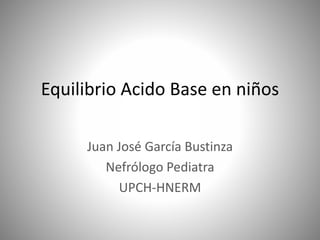 Equilibrio Acido Base en niños
Juan José García Bustinza
Nefrólogo Pediatra
UPCH-HNERM
 