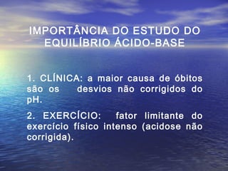 IMPORTÂNCIA DO ESTUDO DO EQUILÍBRIO ÁCIDO-BASE 1. CLÍNICA: a maior causa de óbitos são os  desvios não corrigidos do pH. 2. EXERCÍCIO:  fator limitante do exercício  físico intenso (acidose não corrigida). 
