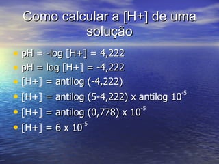 Como calcular a [H+] de uma solução pH = -log [H+] = 4,222 pH = log [H+] = -4,222 [H+] = antilog (-4,222) [H+] = antilog (5-4,222) x antilog 10 -5 [H+] = antilog (0,778) x 10 -5 [H+] = 6 x 10 -5 