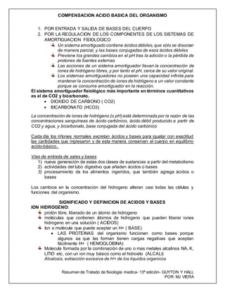 COMPENSACION ACIDO BASICA DEL ORGANISMO
Resumen de Tratado de fisiología medica- 13ª edición- GUYTON Y HALL
POR: MJ VIERA
1. POR ENTRADA Y SALIDA DE BASES DEL CUERPO
2. POR LA REGULACION DE LOS COMPONENTES DE LOS SISTEMAS DE
AMORTIGUACION FISIOLOGICO
Un sistema amortiguado contiene ácidos débiles, que sólo se disocian
de manera parcial, y las bases conjugadas de esos ácidos débiles
Previene los grandes cambios en el pH tras la adición o la pérdida de
protones de fuentes externas
Las acciones de un sistema amortiguador llevan la concentración de
iones de hidrógeno libres, y por tanto el pH, cerca de su valor original.
Los sistemas amortiguadores no poseen una capacidad infinita para
mantener la concentración de iones de hidrógeno a un valor constante
porque se consume amortiguador en la reacción.
El sistema amortiguador fisiológico más importante en términos cuantitativos
es el de CO2 y bicarbonato.
 DIOXIDO DE CARBONO ( CO2)
 BICARBONATO (HCO3)
La concentración de iones de hidrógeno (o pH) está determinada por la razón de las
concentraciones sanguíneas de ácido carbónico, ácido débil producido a partir de
CO2 y agua, y bicarbonato, base conjugada del ácido carbónico
Cada día los riñones normales excretan ácidos y bases para igualar con exactitud
las cantidades que ingresaron y de esta manera conservan el cuerpo en equilibrio
acido-básico..
Vías de entrada de sales y bases
1) nueva generación de estas dos clases de sustancias a partir del metabolismo
2) actividades del tubo digestivo que añaden ácidos o bases
3) procesamiento de los alimentos ingeridos, que también agrega ácidos o
bases
Los cambios en la concentración del hidrogeno alteran casi todas las células y
funciones del organismo.
SIGNIFICADO Y DEFINICION DE ACIDOS Y BASES
ION HIDROGENO:
protón libre, liberado de un átomo de hidrogeno
moléculas que contienen átomos de hidrogeno que pueden liberar iones
hidrogeno en una solución ( ACIDOS)
Ion o molécula que puede aceptar un H+ ( BASE)
 LAS PROTEINAS del organismo funcionan como bases porque
algunos aa que las forman tienen cargas negativas que aceptan
fácilmente H+ ( HEMOGLOBINA)
Molecula formada por la combinación de uno o mas metales alcalinos NA, K,
LITIO etc, con un ion muy básico como el hidroxilo (ALCALI)
Alcalosis, extracción excesiva de H+ de los liquidos organicos
 