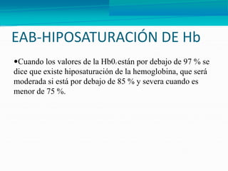 EAB-HIPOSATURACIÓN DE Hb
Cuando los valores de la Hb02 están por debajo de 97 % se
dice que existe hiposaturación de la hemoglobina, que será
moderada si está por debajo de 85 % y severa cuando es
menor de 75 %.
 