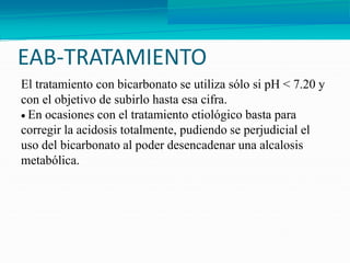EAB-TRATAMIENTO
El tratamiento con bicarbonato se utiliza sólo si pH < 7.20 y
con el objetivo de subirlo hasta esa cifra.
 En ocasiones con el tratamiento etiológico basta para
corregir la acidosis totalmente, pudiendo se perjudicial el
uso del bicarbonato al poder desencadenar una alcalosis
metabólica.
 
