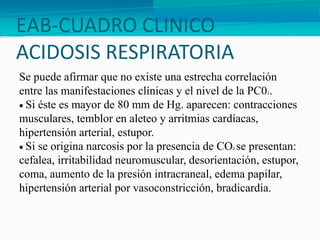 EAB-CUADRO CLINICO
ACIDOSIS RESPIRATORIA
Se puede afirmar que no existe una estrecha correlación
entre las manifestaciones clínicas y el nivel de la PC02.
 Si éste es mayor de 80 mm de Hg. aparecen: contracciones
musculares, temblor en aleteo y arritmias cardíacas,
hipertensión arterial, estupor.
 Si se origina narcosis por la presencia de CO2 se presentan:
cefalea, irritabilidad neuromuscular, desorientación, estupor,
coma, aumento de la presión intracraneal, edema papilar,
hipertensión arterial por vasoconstricción, bradicardia.
 