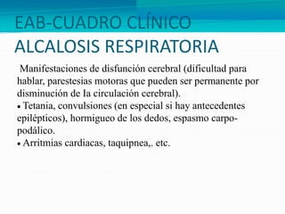 EAB-CUADRO CLÍNICO
ALCALOSIS RESPIRATORIA
Manifestaciones de disfunción cerebral (dificultad para
hablar, parestesias motoras que pueden ser permanente por
disminución de Ia circulación cerebral).
 Tetania, convulsiones (en especial si hay antecedentes
epilépticos), hormigueo de los dedos, espasmo carpo-
podálico.
 Arritmias cardiacas, taquipnea,. etc.
 