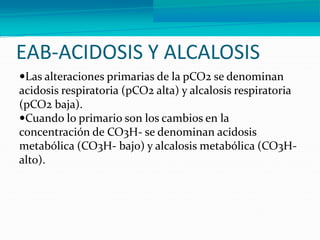 EAB-ACIDOSIS Y ALCALOSIS
Las alteraciones primarias de la pCO2 se denominan
acidosis respiratoria (pCO2 alta) y alcalosis respiratoria
(pCO2 baja).
Cuando lo primario son los cambios en la
concentración de CO3H- se denominan acidosis
metabólica (CO3H- bajo) y alcalosis metabólica (CO3H-
alto).
 