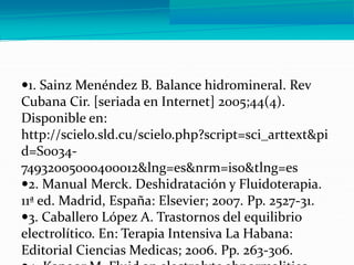 1. Sainz Menéndez B. Balance hidromineral. Rev
Cubana Cir. [seriada en Internet] 2005;44(4).
Disponible en:
http://scielo.sld.cu/scielo.php?script=sci_arttext&pi
d=S0034-
74932005000400012&lng=es&nrm=iso&tlng=es
2. Manual Merck. Deshidratación y Fluidoterapia.
11ª ed. Madrid, España: Elsevier; 2007. Pp. 2527-31.
3. Caballero López A. Trastornos del equilibrio
electrolítico. En: Terapia Intensiva La Habana:
Editorial Ciencias Medicas; 2006. Pp. 263-306.
 