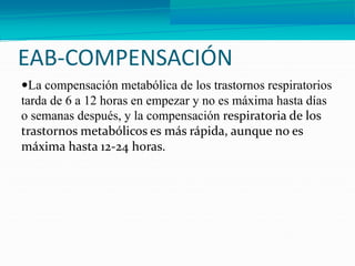 EAB-COMPENSACIÓN
La compensación metabólica de los trastornos respiratorios
tarda de 6 a 12 horas en empezar y no es máxima hasta días
o semanas después, y la compensación respiratoria de los
trastornos metabólicos es más rápida, aunque no es
máxima hasta 12-24 horas.
 