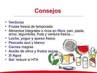 Consejos
• Verduras
• Frutas fresca de temporada
• Alimentos integrales o ricos en fibra: pan, pasta,
arroz, legumbres, fruta y verdura fresca....
• Leche, yogur y queso fresco
• Pescado azul y blanco
• Carnes magras
• Aceite de oliva y frutos secos
• 2l Agua
• Sal: reducir si HTA
 