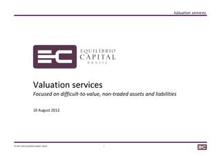 Valuation services




                      Valuation services
                      Focused on difficult-to-value, non-traded assets and liabilities

                      10 August 2012




© 2011-2012 Equilibrio Capital | Brasil              1
 