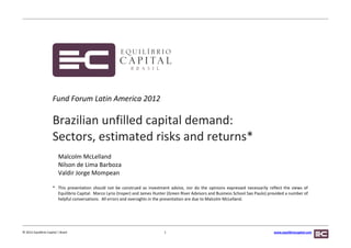 Fund Forum Latin America 2012

                      Brazilian unfilled capital demand:
                      Sectors, estimated risks and returns*
                           Malcolm McLelland
                           Nilson de Lima Barboza
                           Valdir Jorge Mompean

                      * This presentation should not be construed as investment advice, nor do the opinions expressed necessarily reflect the views of
                        Equilibrio Capital. Marco Lyrio (Insper) and James Hunter (Green River Advisors and Business School Sao Paulo) provided a number of
                        helpful conversations. All errors and oversights in the presentation are due to Malcolm McLelland.




© 2012 Equilibrio Capital | Brasil                                              1                                                        www.equilibriocapital.com
 